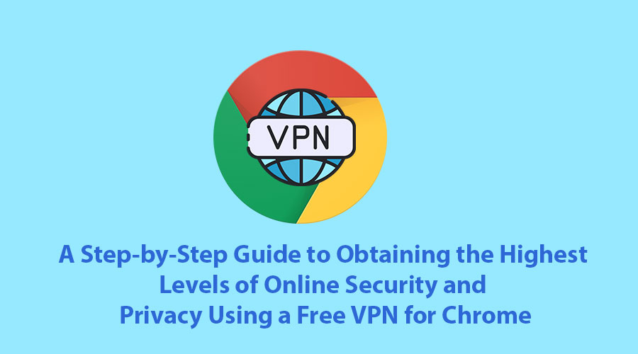 A Step-by-Step Guide to Obtaining the Highest Levels of Online Security and Privacy Using a Free VPN for Chrome